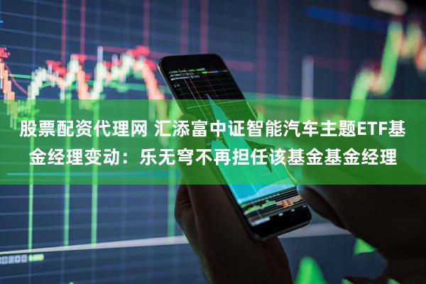 股票配资代理网 汇添富中证智能汽车主题ETF基金经理变动：乐无穹不再担任该基金基金经理