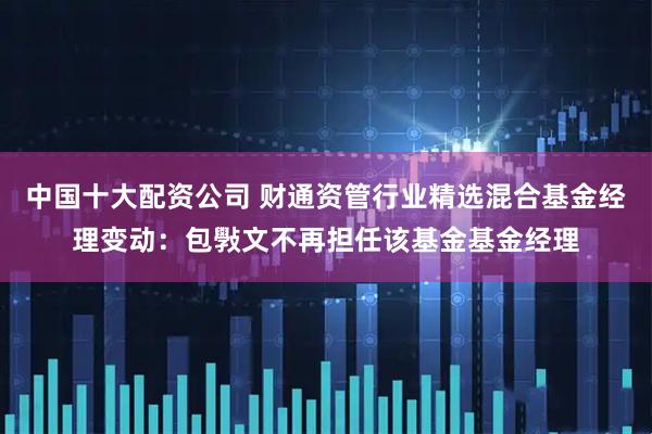 中国十大配资公司 财通资管行业精选混合基金经理变动：包斅文不再担任该基金基金经理