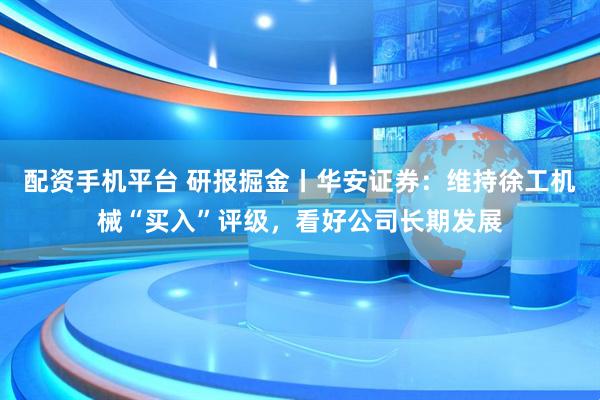配资手机平台 研报掘金丨华安证券：维持徐工机械“买入”评级，看好公司长期发展