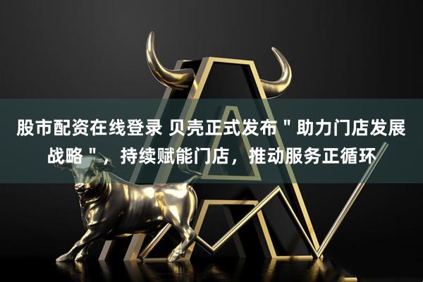 股市配资在线登录 贝壳正式发布＂助力门店发展战略＂，持续赋能门店，推动服务正循环