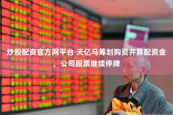 炒股配资官方网平台 天亿马筹划购资并募配资金，公司股票继续停牌