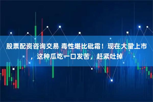 股票配资咨询交易 毒性堪比砒霜！现在大量上市，这种瓜吃一口发苦，赶紧吐掉