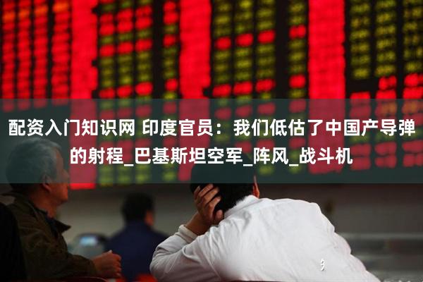 配资入门知识网 印度官员：我们低估了中国产导弹的射程_巴基斯坦空军_阵风_战斗机