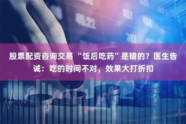 股票配资咨询交易 “饭后吃药”是错的？医生告诫：吃的时间不对，效果大打折扣