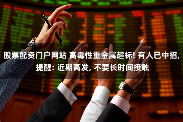 股票配资门户网站 高毒性重金属超标! 有人已中招, 提醒: 近期高发, 不要长时间接触