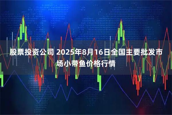 股票投资公司 2025年8月16日全国主要批发市场小带鱼价格行情