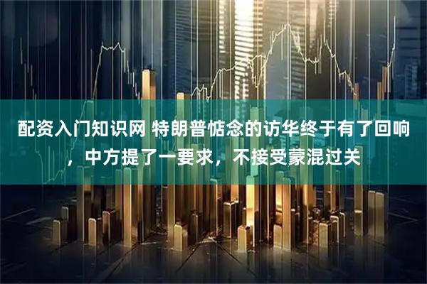 配资入门知识网 特朗普惦念的访华终于有了回响，中方提了一要求，不接受蒙混过关