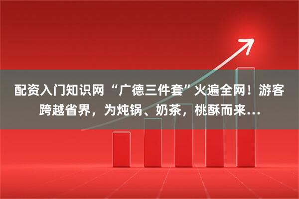 配资入门知识网 “广德三件套”火遍全网！游客跨越省界，为炖锅、奶茶，桃酥而来…