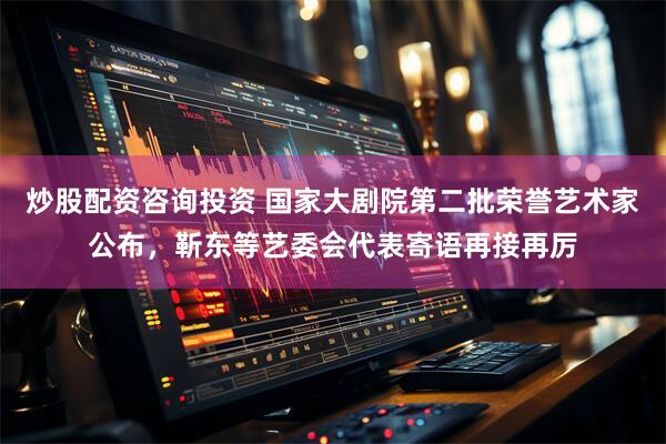 炒股配资咨询投资 国家大剧院第二批荣誉艺术家公布，靳东等艺委会代表寄语再接再厉