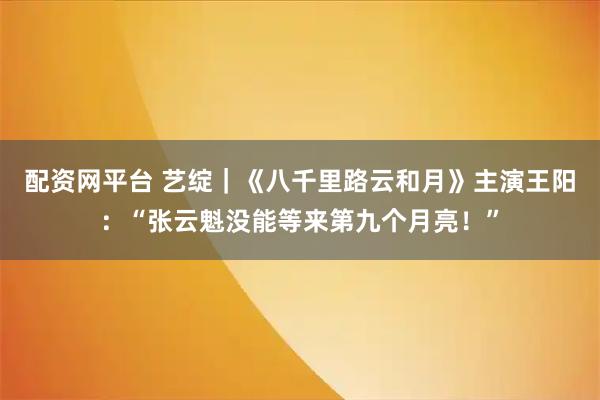配资网平台 艺绽｜《八千里路云和月》主演王阳：“张云魁没能等来第九个月亮！”