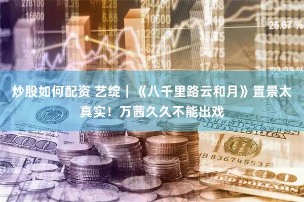 炒股如何配资 艺绽｜《八千里路云和月》置景太真实！万茜久久不能出戏