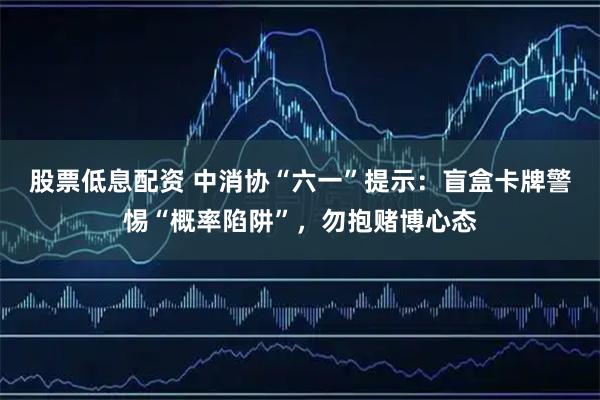 股票低息配资 中消协“六一”提示：盲盒卡牌警惕“概率陷阱”，勿抱赌博心态