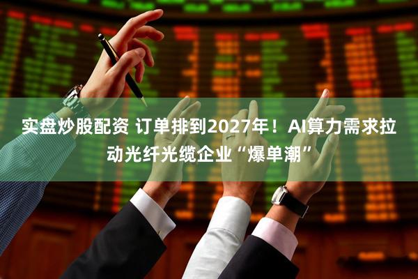 实盘炒股配资 订单排到2027年！AI算力需求拉动光纤光缆企业“爆单潮”