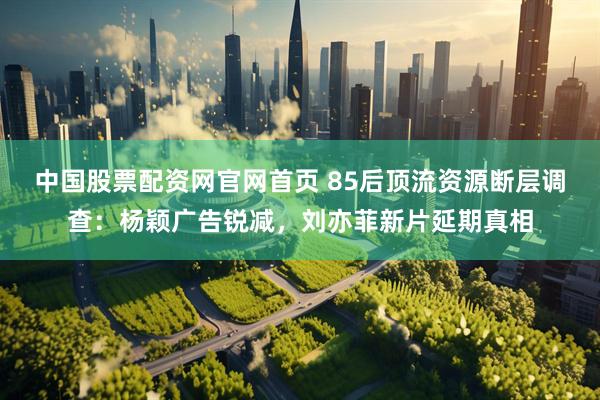 中国股票配资网官网首页 85后顶流资源断层调查：杨颖广告锐减，刘亦菲新片延期真相