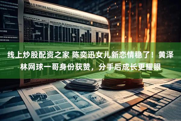线上炒股配资之家 陈奕迅女儿新恋情稳了！黄泽林网球一哥身份获赞，分手后成长更耀眼