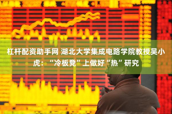 杠杆配资助手网 湖北大学集成电路学院教授吴小虎：“冷板凳”上做好“热”研究