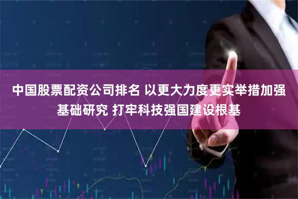 中国股票配资公司排名 以更大力度更实举措加强基础研究 打牢科技强国建设根基