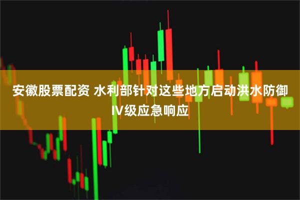 安徽股票配资 水利部针对这些地方启动洪水防御Ⅳ级应急响应
