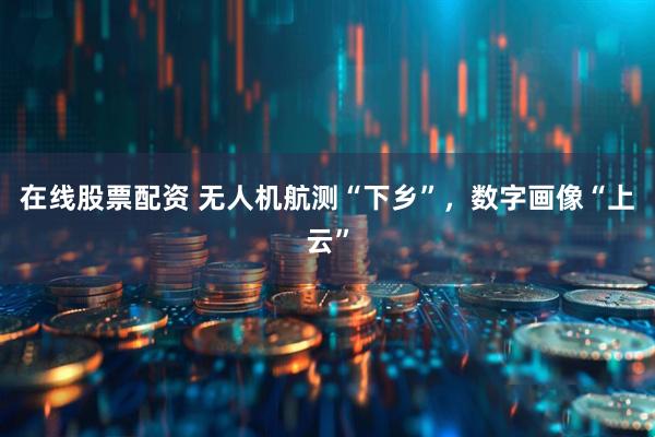在线股票配资 无人机航测“下乡”,数字画像“上云”